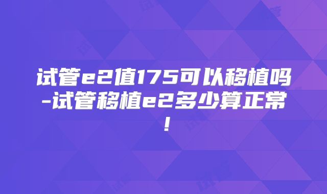 试管e2值175可以移植吗-试管移植e2多少算正常!