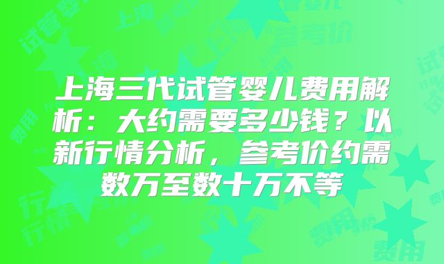 上海三代试管婴儿费用解析：大约需要多少钱？以新行情分析，参考价约需数万至数十万不等