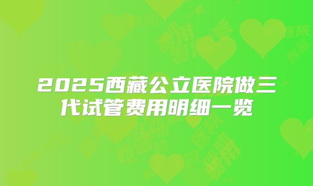 2025西藏公立医院做三代试管费用明细一览