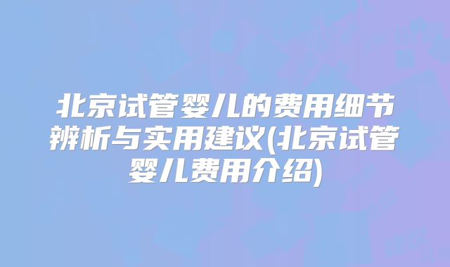 北京试管婴儿的费用细节辨析与实用建议(北京试管婴儿费用介绍)