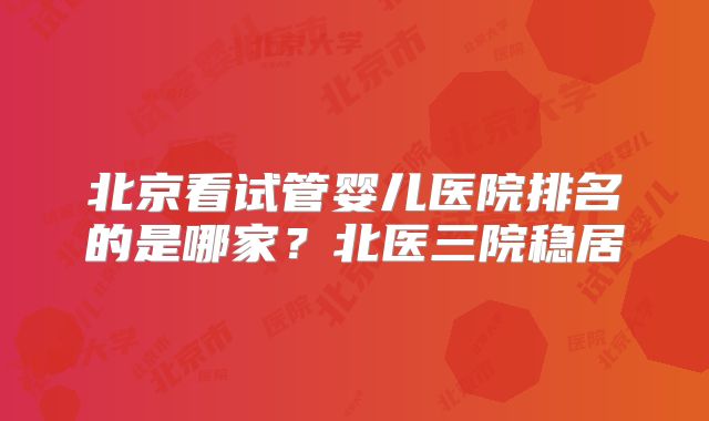 北京看试管婴儿医院排名的是哪家?北医三院稳居