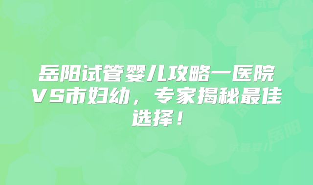 岳阳试管婴儿攻略一医院VS市妇幼，专家揭秘最佳选择！