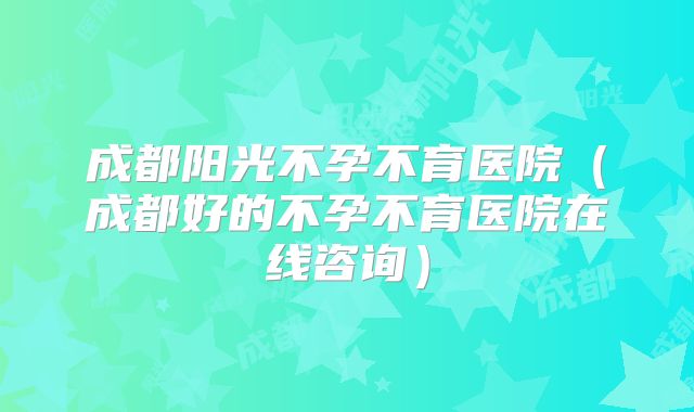 成都阳光不孕不育医院(成都好的不孕不育医院在线咨询)