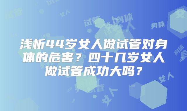 浅析44岁女人做试管对身体的危害？四十几岁女人做试管成功大吗？