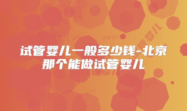 试管婴儿一般多少钱-北京那个能做试管婴儿
