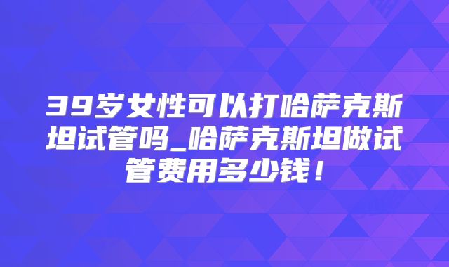 39岁女性可以打哈萨克斯坦试管吗_哈萨克斯坦做试管费用多少钱！