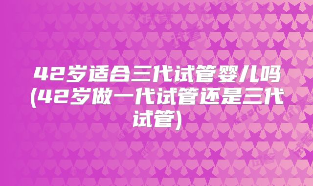 42岁适合三代试管婴儿吗(42岁做一代试管还是三代试管)