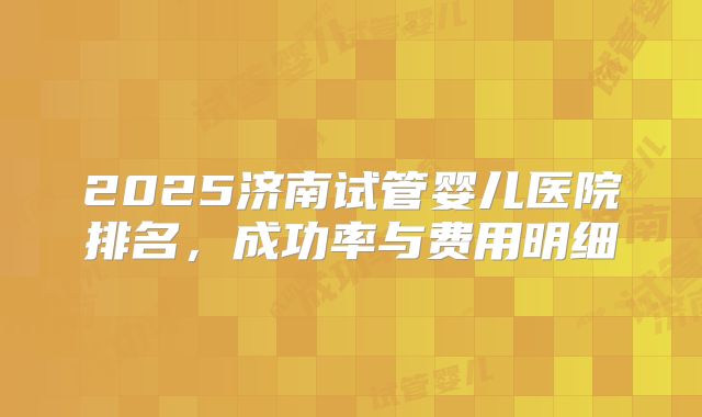 2025济南试管婴儿医院排名，成功率与费用明细