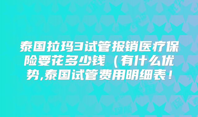 泰国拉玛3试管报销医疗保险要花多少钱(有什么优势,泰国试管费用明细表!