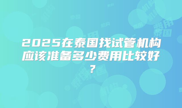 2025在泰国找试管机构应该准备多少费用比较好？