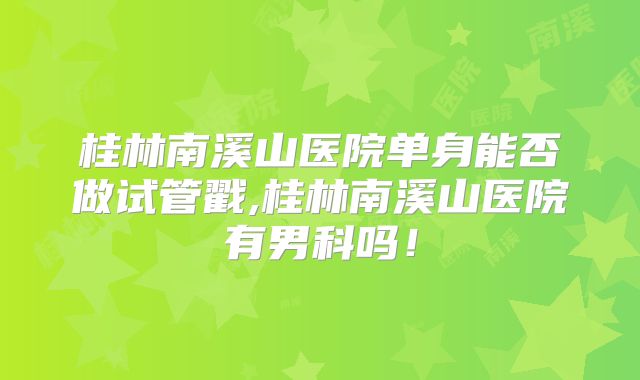 桂林南溪山医院单身能否做试管戳,桂林南溪山医院有男科吗!