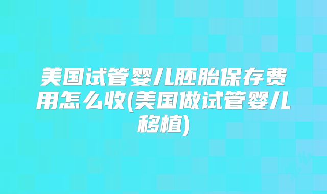 美国试管婴儿胚胎保存费用怎么收(美国做试管婴儿移植)