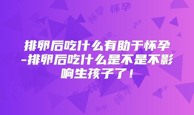 排卵后吃什么有助于怀孕-排卵后吃什么是不是不影响生孩子了！