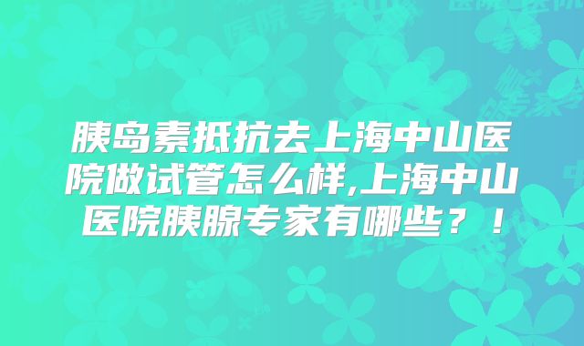 胰岛素抵抗去上海中山医院做试管怎么样,上海中山医院胰腺专家有哪些?!