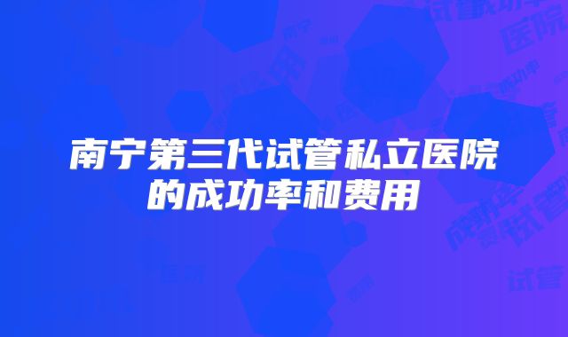 南宁第三代试管私立医院的成功率和费用