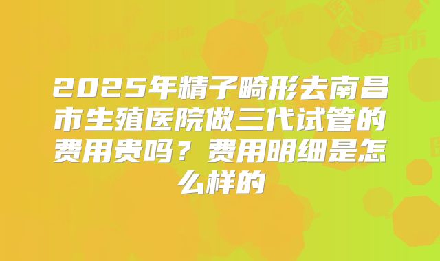 2025年精子畸形去南昌市生殖医院做三代试管的费用贵吗?费用明细是怎么样的