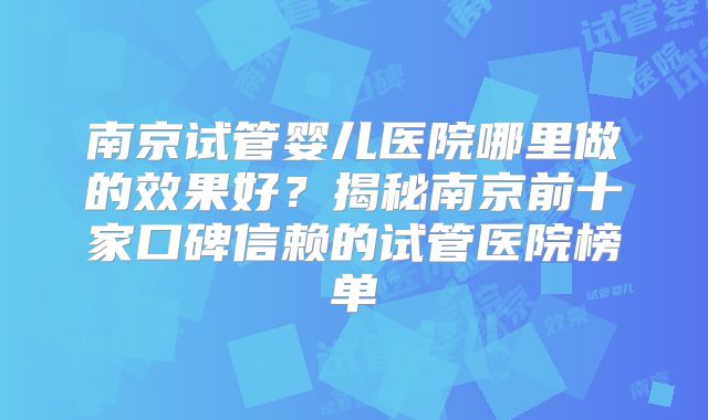 南京试管婴儿医院哪里做的效果好？揭秘南京前十家口碑信赖的试管医院榜单