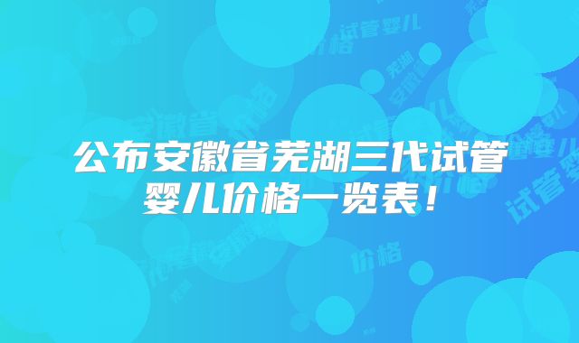 公布安徽省芜湖三代试管婴儿价格一览表!
