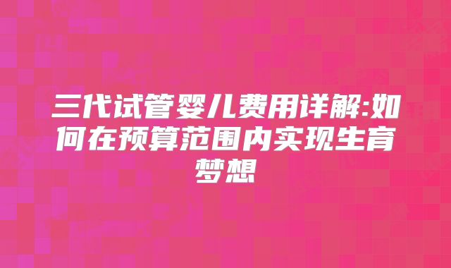 三代试管婴儿费用详解:如何在预算范围内实现生育梦想