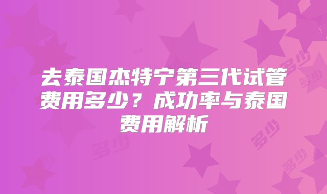 去泰国杰特宁第三代试管费用多少？成功率与泰国费用解析