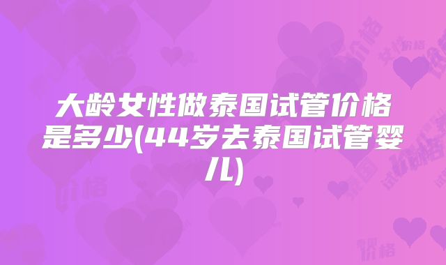 大龄女性做泰国试管价格是多少(44岁去泰国试管婴儿)
