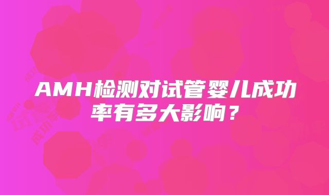 AMH检测对试管婴儿成功率有多大影响?