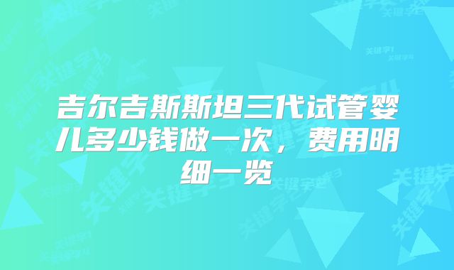 吉尔吉斯斯坦三代试管婴儿多少钱做一次，费用明细一览
