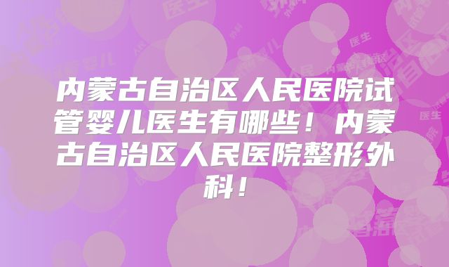 内蒙古自治区人民医院试管婴儿医生有哪些!内蒙古自治区人民医院整形外科!