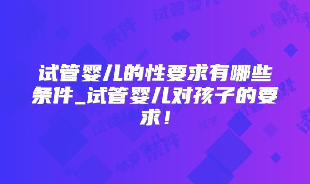 试管婴儿的性要求有哪些条件_试管婴儿对孩子的要求!