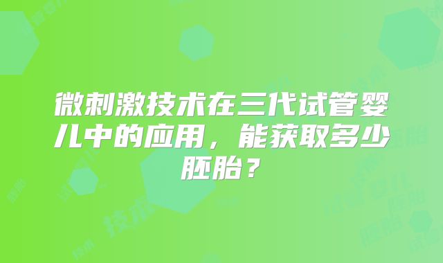 微刺激技术在三代试管婴儿中的应用，能获取多少胚胎？
