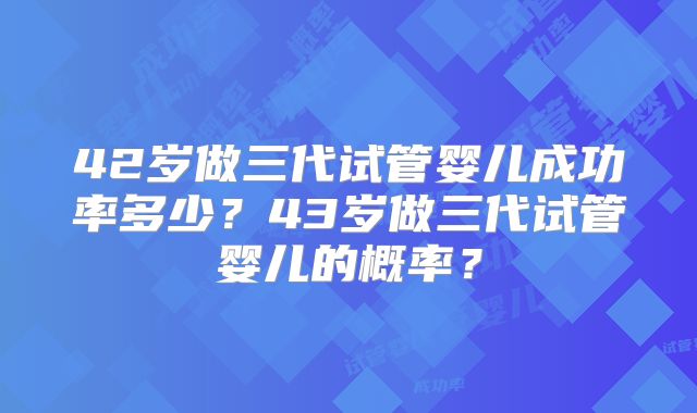 42岁做三代试管婴儿成功率多少？43岁做三代试管婴儿的概率？