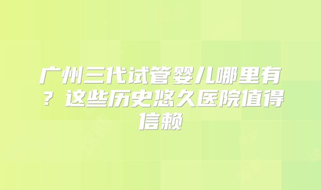 广州三代试管婴儿哪里有？这些历史悠久医院值得信赖