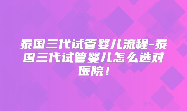 泰国三代试管婴儿流程-泰国三代试管婴儿怎么选对医院！