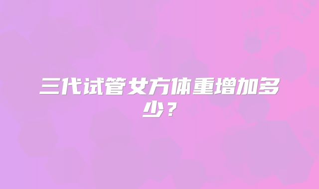 三代试管女方体重增加多少？
