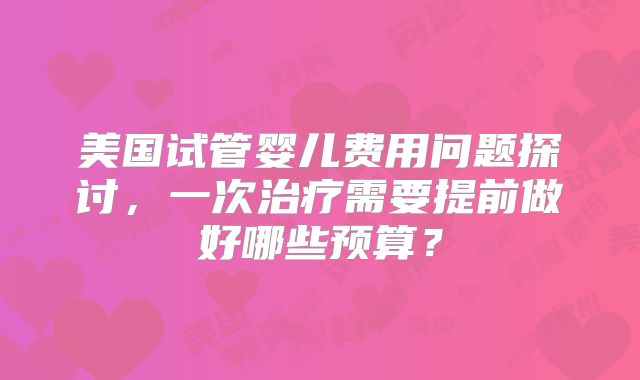 美国试管婴儿费用问题探讨，一次治疗需要提前做好哪些预算？