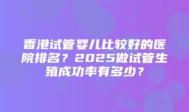 香港试管婴儿比较好的医院排名？2025做试管生殖成功率有多少？