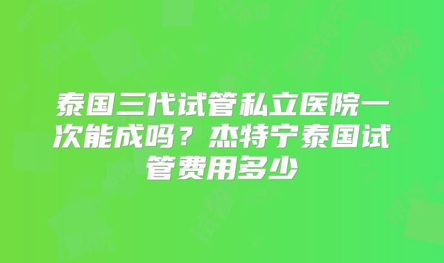 泰国三代试管私立医院一次能成吗？杰特宁泰国试管费用多少