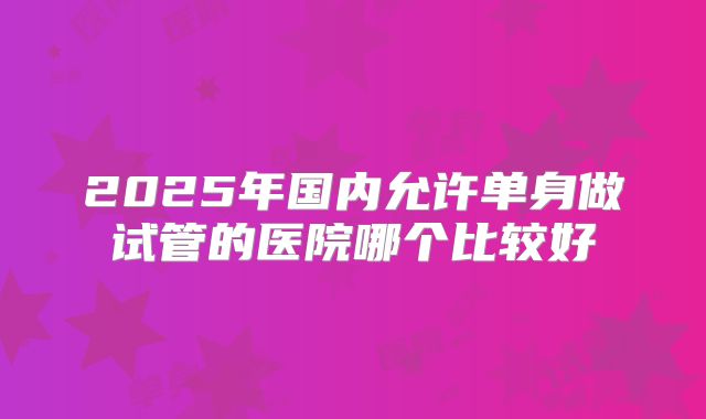 2025年国内允许单身做试管的医院哪个比较好