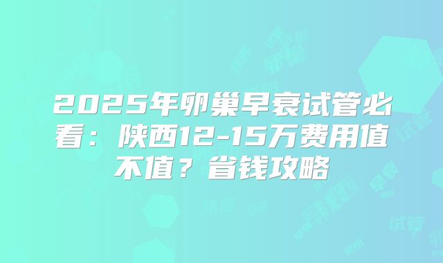 2025年卵巢早衰试管必看：陕西12-15万费用值不值？省钱攻略