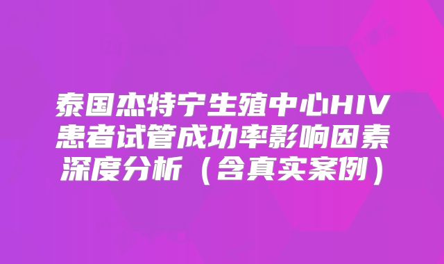 泰国杰特宁生殖中心HIV患者试管成功率影响因素深度分析（含真实案例）