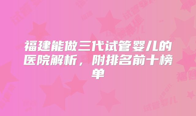 福建能做三代试管婴儿的医院解析，附排名前十榜单