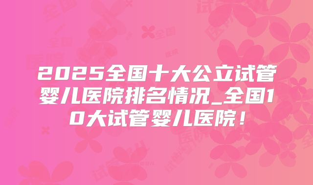 2025全国十大公立试管婴儿医院排名情况_全国10大试管婴儿医院！