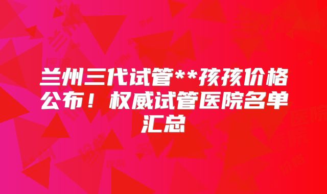 兰州三代试管**孩孩价格公布！权威试管医院名单汇总