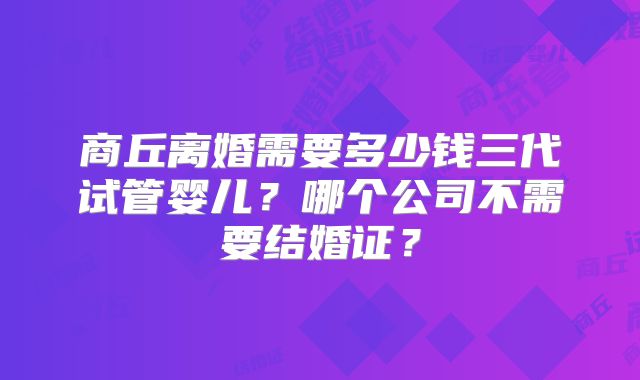 商丘离婚需要多少钱三代试管婴儿？哪个公司不需要结婚证？