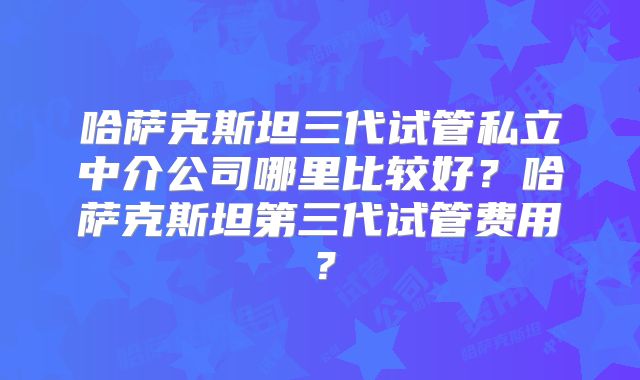 哈萨克斯坦三代试管私立中介公司哪里比较好?哈萨克斯坦第三代试管费用?