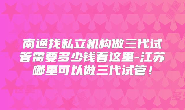 南通找私立机构做三代试管需要多少钱看这里-江苏哪里可以做三代试管！