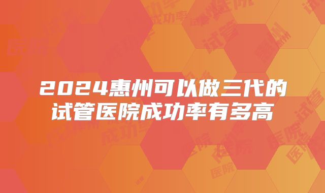 2024惠州可以做三代的试管医院成功率有多高