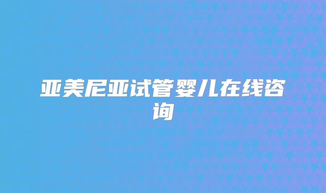 亚美尼亚试管婴儿在线咨询