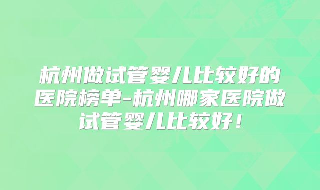 杭州做试管婴儿比较好的医院榜单-杭州哪家医院做试管婴儿比较好!