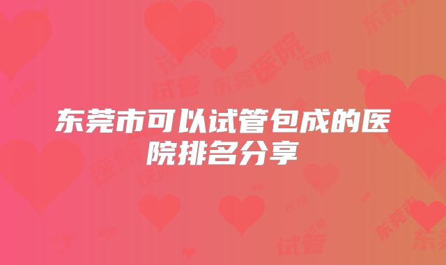 东莞市可以试管包成的医院排名分享